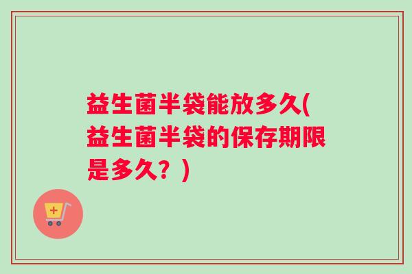 益生菌半袋能放多久(益生菌半袋的保存期限是多久？)