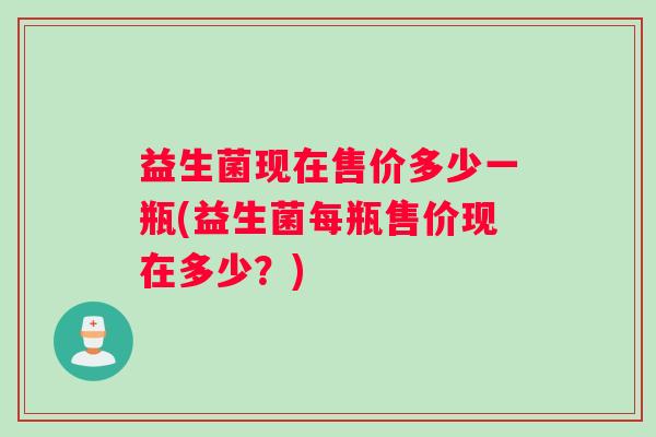 益生菌现在售价多少一瓶(益生菌每瓶售价现在多少？)