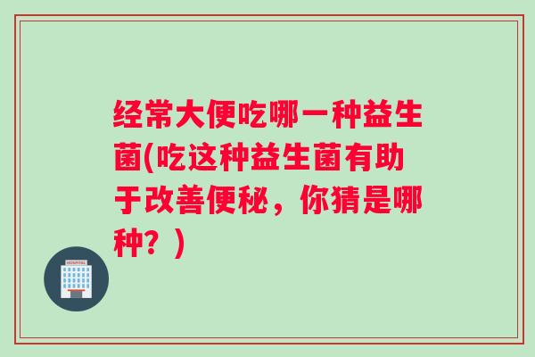 经常大便吃哪一种益生菌(吃这种益生菌有助于改善便秘，你猜是哪种？)