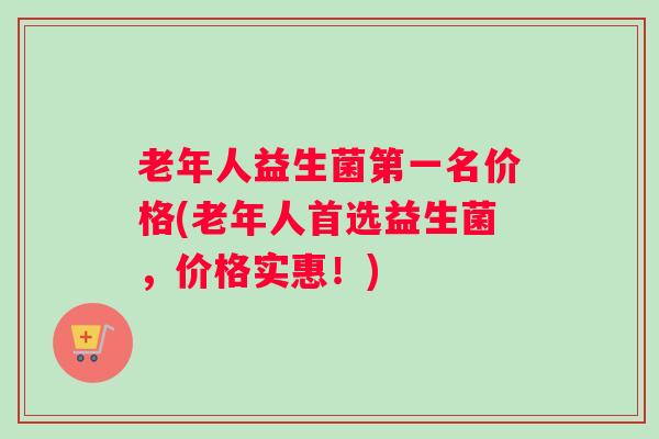 老年人益生菌第一名价格(老年人首选益生菌，价格实惠！)