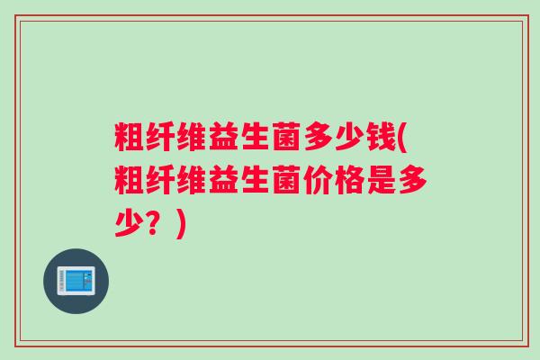 粗纤维益生菌多少钱(粗纤维益生菌价格是多少？)