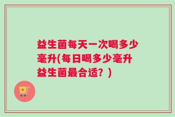益生菌每天一次喝多少毫升(每日喝多少毫升益生菌最合适？)