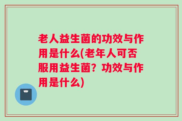 老人益生菌的功效与作用是什么(老年人可否服用益生菌？功效与作用是什么)