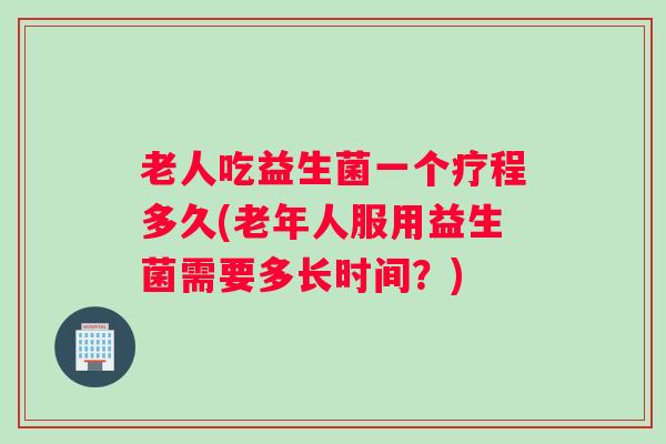 老人吃益生菌一个疗程多久(老年人服用益生菌需要多长时间？)