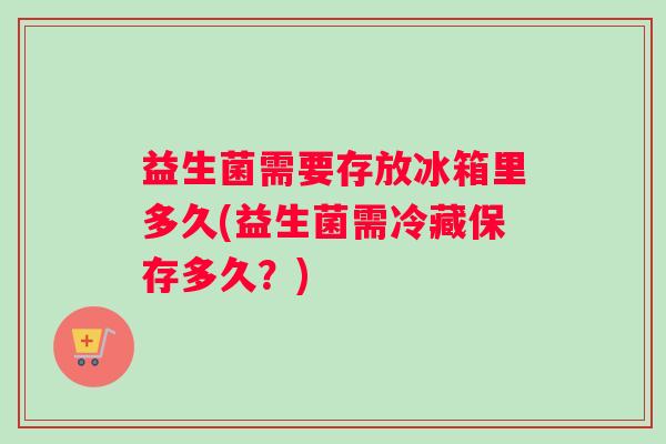 益生菌需要存放冰箱里多久(益生菌需冷藏保存多久？)