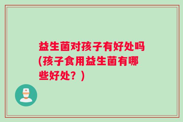 益生菌对孩子有好处吗(孩子食用益生菌有哪些好处？)