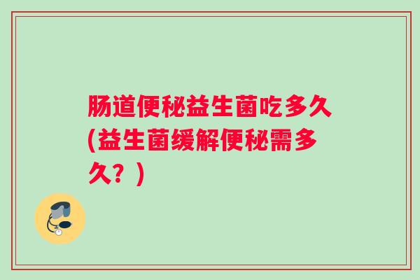 肠道便秘益生菌吃多久(益生菌缓解便秘需多久？)