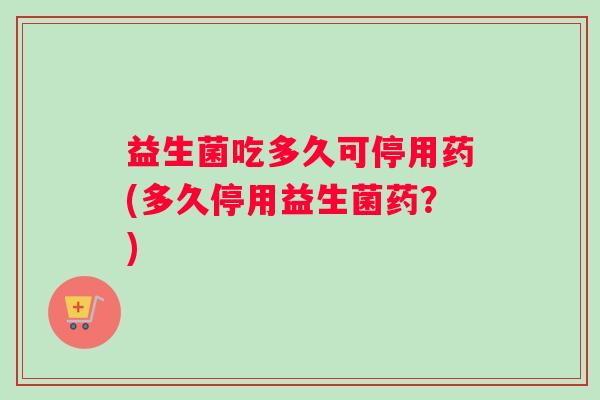 益生菌吃多久可停用药(多久停用益生菌药？)