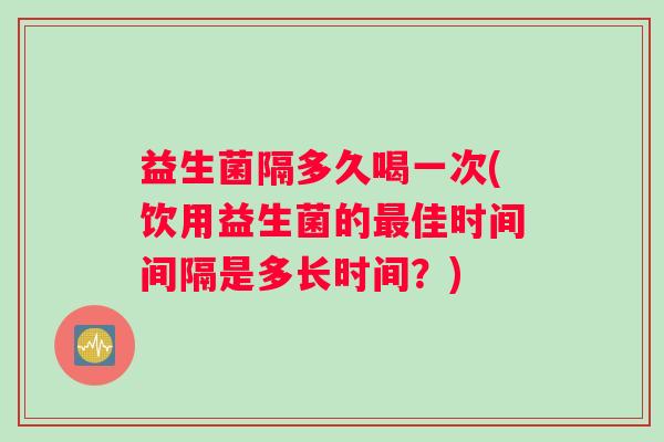 益生菌隔多久喝一次(饮用益生菌的最佳时间间隔是多长时间？)