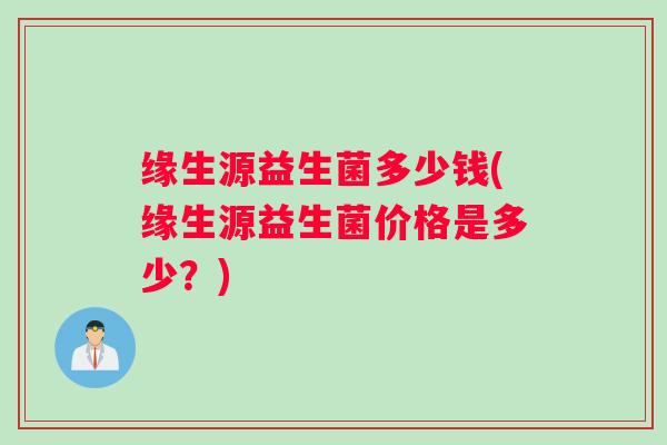 缘生源益生菌多少钱(缘生源益生菌价格是多少？)