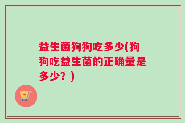 益生菌狗狗吃多少(狗狗吃益生菌的正确量是多少？)