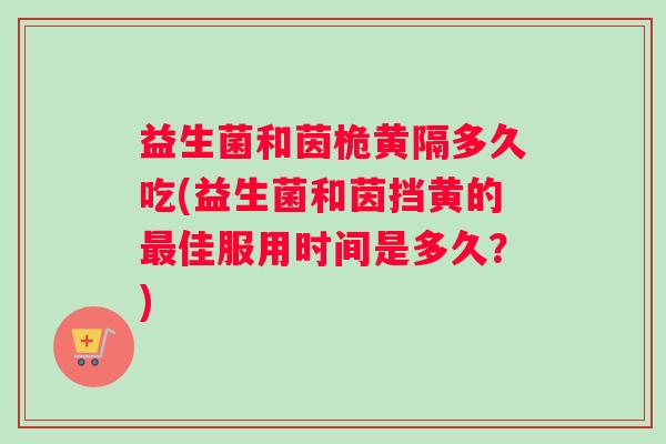 益生菌和茵桅黄隔多久吃(益生菌和茵挡黄的最佳服用时间是多久？)