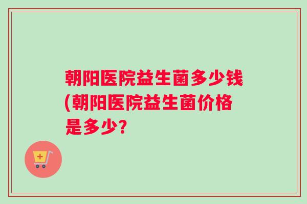 朝阳医院益生菌多少钱(朝阳医院益生菌价格是多少？