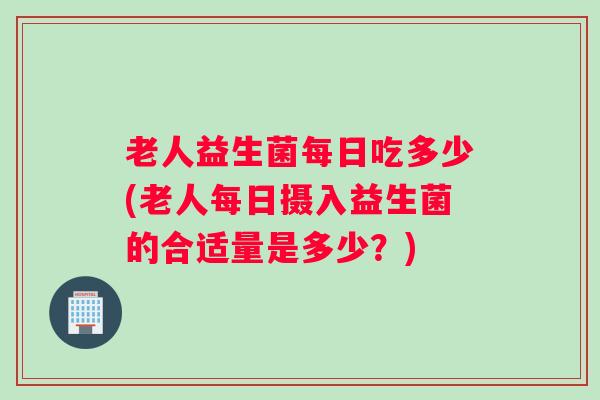 老人益生菌每日吃多少(老人每日摄入益生菌的合适量是多少?) 老人益生菌每日吃多少(老人每日摄入益生菌的合适量是多少?)