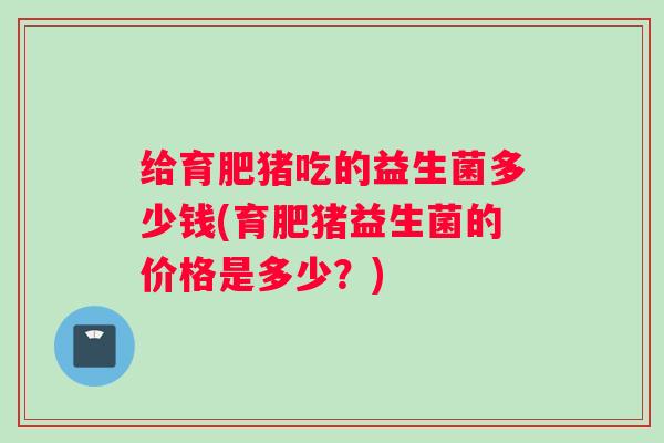 给育肥猪吃的益生菌多少钱(育肥猪益生菌的价格是多少？)