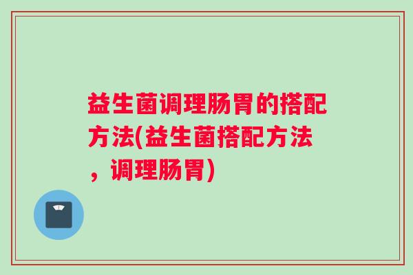 益生菌调理肠胃的搭配方法(益生菌搭配方法，调理肠胃)