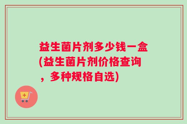 益生菌片剂多少钱一盒(益生菌片剂价格查询，多种规格自选)
