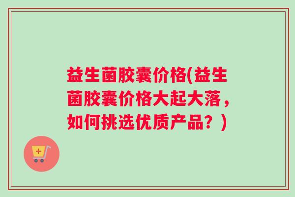 益生菌胶囊价格(益生菌胶囊价格大起大落，如何挑选优质产品？)