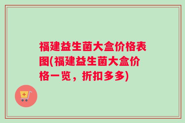 福建益生菌大盒价格表图(福建益生菌大盒价格一览，折扣多多)