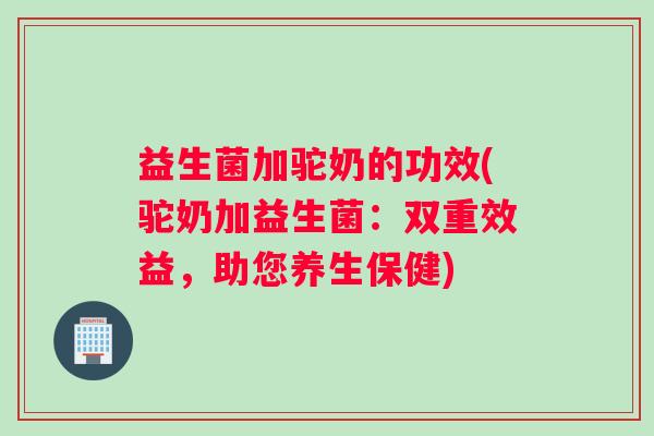 益生菌加驼奶的功效(驼奶加益生菌:双重效益,助您养生保健) 益生菌加驼奶的功效(驼奶加益生菌:双重效益,助您养生保健)