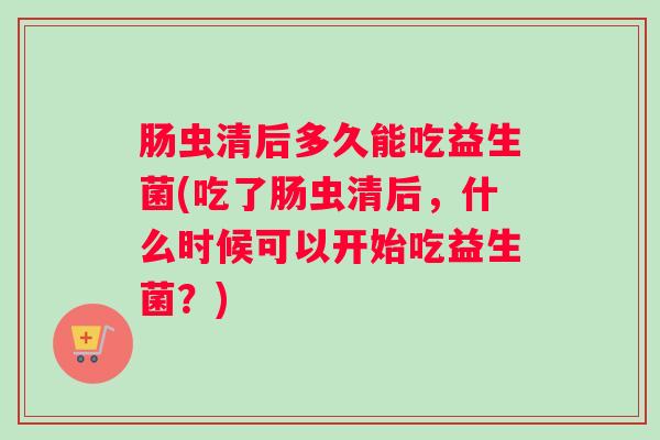 肠虫清后多久能吃益生菌(吃了肠虫清后，什么时候可以开始吃益生菌？)
