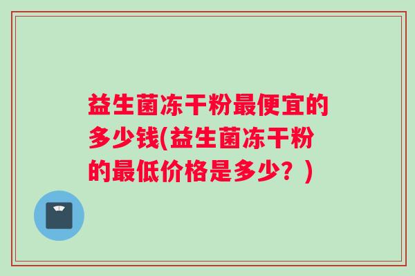 益生菌冻干粉最便宜的多少钱(益生菌冻干粉的最低价格是多少？)