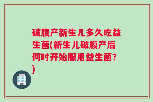 破腹产新生儿多久吃益生菌(新生儿破腹产后何时开始服用益生菌？)