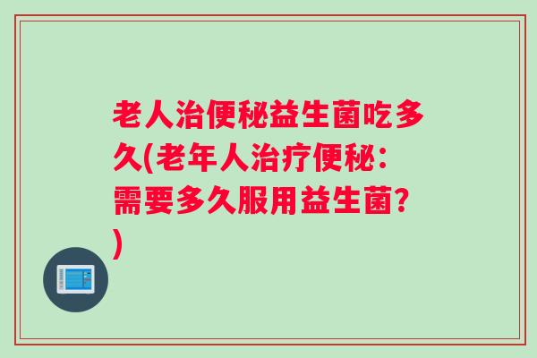 老人治便秘益生菌吃多久(老年人治疗便秘：需要多久服用益生菌？)