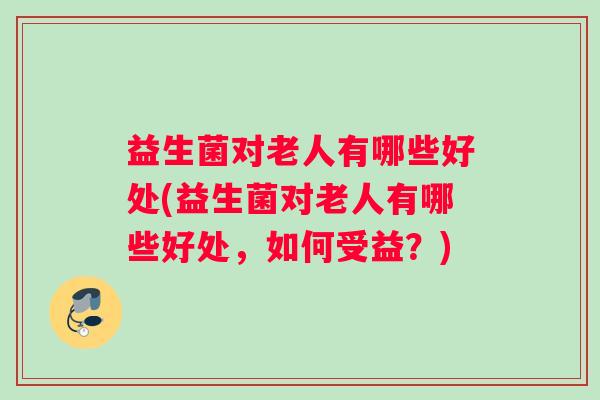 益生菌对老人有哪些好处(益生菌对老人有哪些好处，如何受益？)