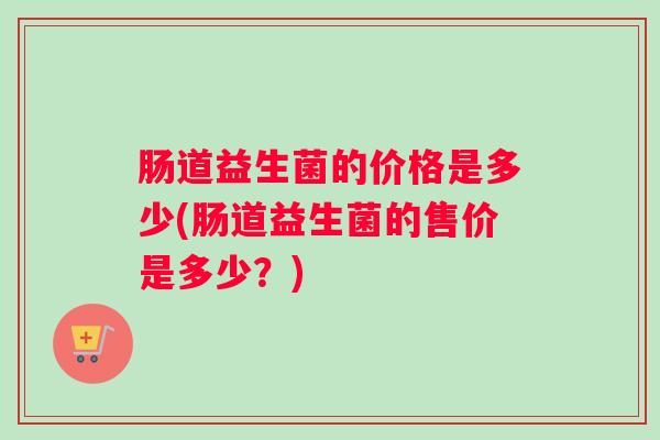肠道益生菌的价格是多少(肠道益生菌的售价是多少？)