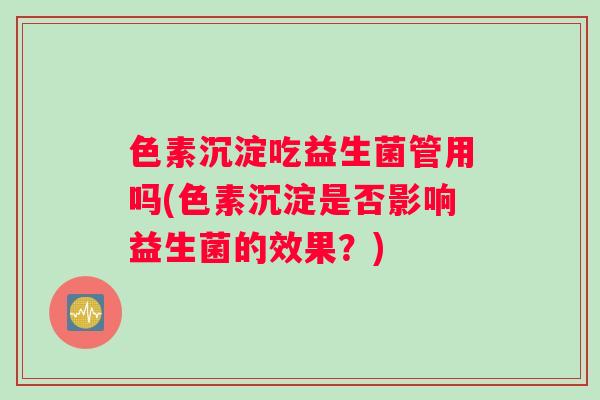 色素沉淀吃益生菌管用吗(色素沉淀是否影响益生菌的效果？)