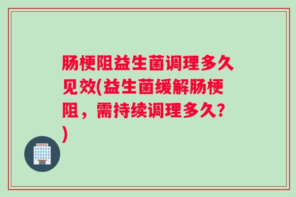 肠梗阻益生菌调理多久见效(益生菌缓解肠梗阻，需持续调理多久？)