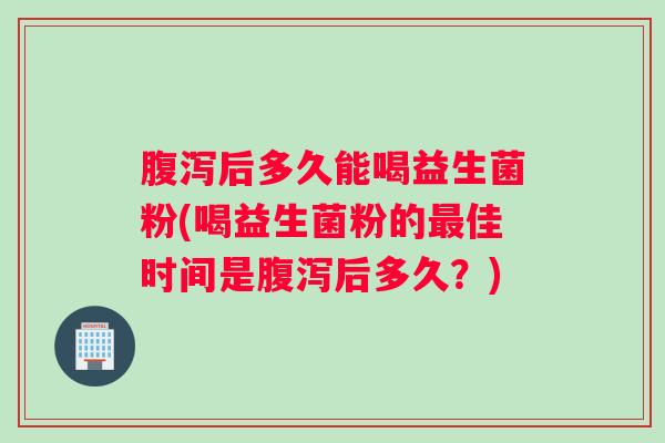 腹泻后多久能喝益生菌粉(喝益生菌粉的最佳时间是腹泻后多久？)
