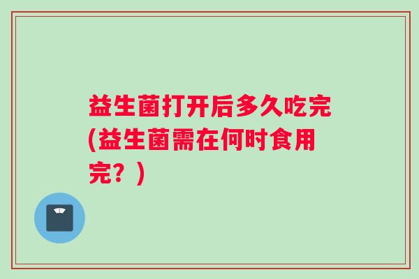 益生菌打开后多久吃完(益生菌需在何时食用完？)