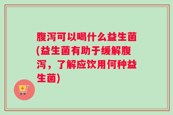 腹泻可以喝什么益生菌(益生菌有助于缓解腹泻，了解应饮用何种益生菌)