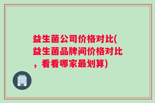 益生菌公司价格对比(益生菌品牌间价格对比，看看哪家最划算)