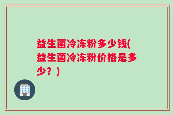 益生菌冷冻粉多少钱(益生菌冷冻粉价格是多少？)