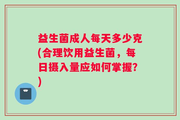 益生菌成人每天多少克(合理饮用益生菌，每日摄入量应如何掌握？)