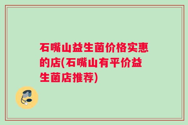 石嘴山益生菌价格实惠的店(石嘴山有平价益生菌店推荐)