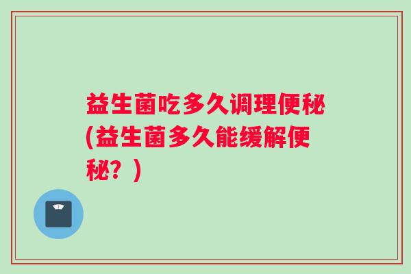 益生菌吃多久调理便秘(益生菌多久能缓解便秘？)