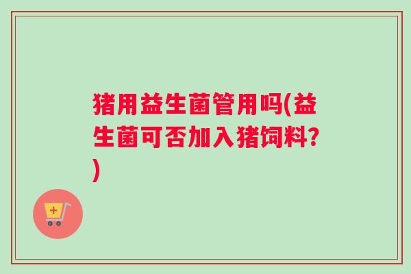 猪用益生菌管用吗(益生菌可否加入猪饲料？)