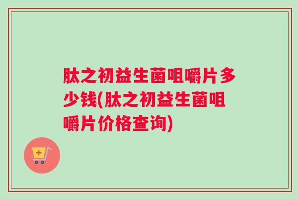 肽之初益生菌咀嚼片多少钱(肽之初益生菌咀嚼片价格查询)