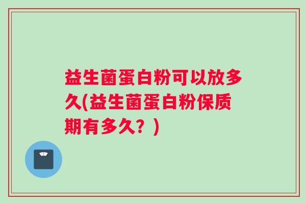益生菌蛋白粉可以放多久(益生菌蛋白粉保质期有多久？)