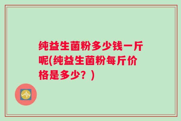纯益生菌粉多少钱一斤呢(纯益生菌粉每斤价格是多少？)