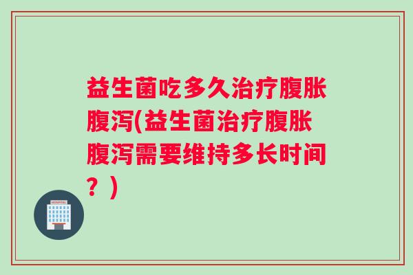 益生菌吃多久治疗腹胀腹泻(益生菌治疗腹胀腹泻需要维持多长时间？)