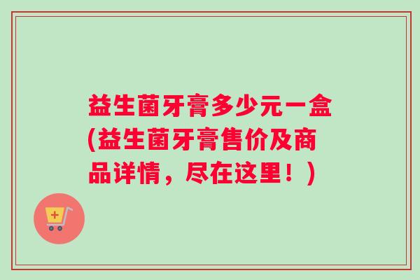益生菌牙膏多少元一盒(益生菌牙膏售价及商品详情，尽在这里！)