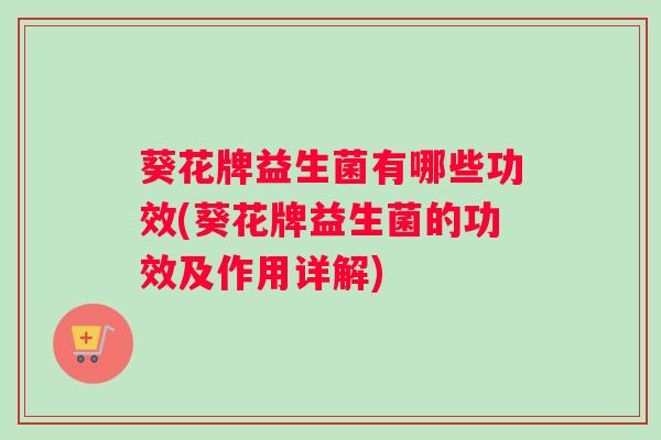 葵花牌益生菌有哪些功效(葵花牌益生菌的功效及作用详解)