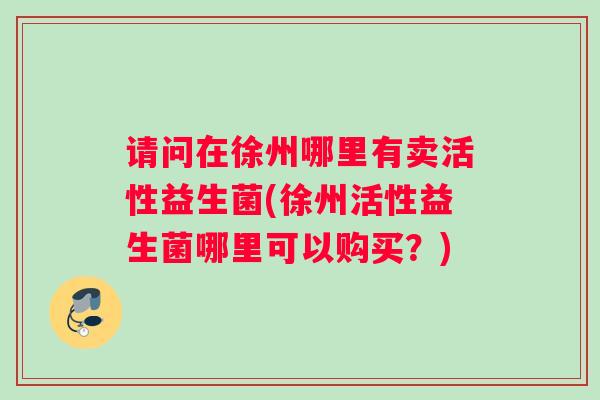 请问在徐州哪里有卖活性益生菌(徐州活性益生菌哪里可以购买？)
