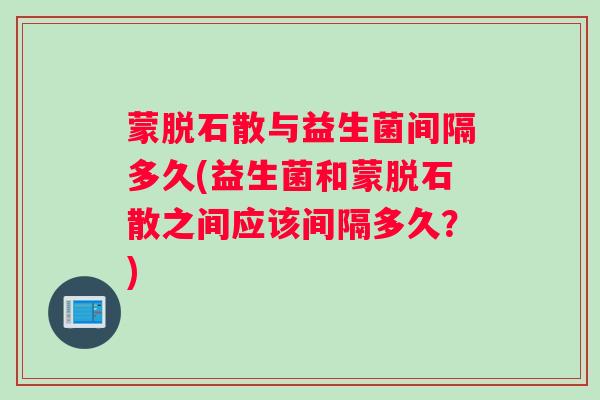 蒙脱石散与益生菌间隔多久(益生菌和蒙脱石散之间应该间隔多久？)