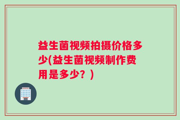 益生菌视频拍摄价格多少(益生菌视频制作费用是多少？)